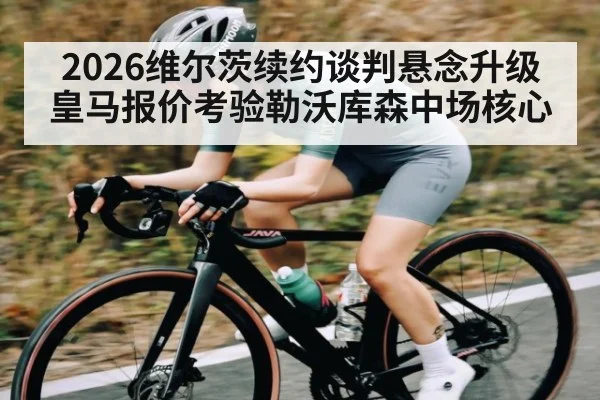 2026维尔茨续约谈判悬念升级 皇马报价考验勒沃库森中场核心